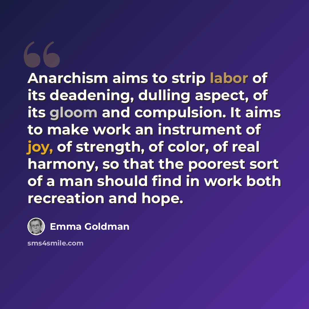 “Anarchism aims to strip labor of its deadening, dulling aspect, of its gloom and compulsion. It aims to make work an instrument of joy, of strength, of color, of real harmony, so that the poorest sort of a man should find in work both recreation and hope.” quote by Emma Goldman