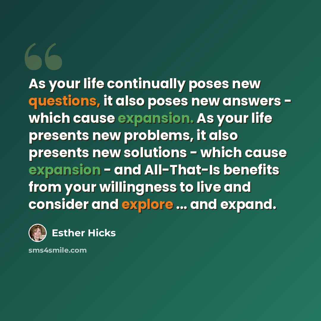 “As your life continually poses new questions, it also poses new answers - which cause expansion. As your life presents new problems, it also presents new solutions - which cause expansion - and All-That-Is benefits from your willingness to live and consider and explore ... and expand.” quote by Esther Hicks