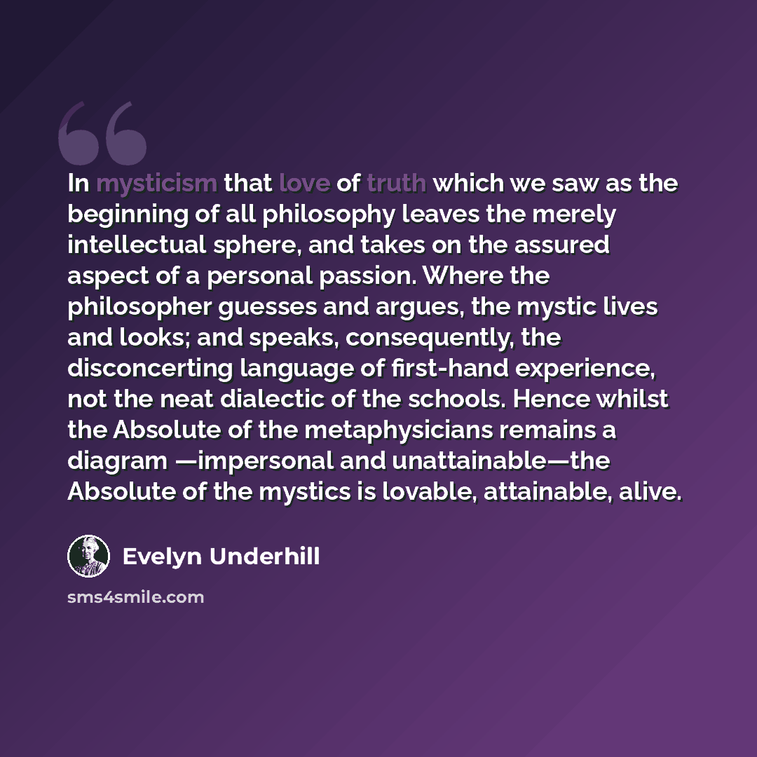 “In mysticism that love of truth which we saw as the beginning of all philosophy leaves the merely intellectual sphere, and takes on the assured aspect of a personal passion. Where the philosopher guesses and argues, the mystic lives and looks; and speaks, consequently, the disconcerting language…” quote by Evelyn Underhill