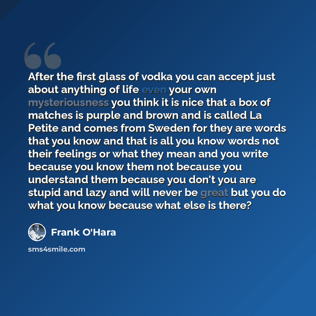 “After the first glass of vodka you can accept just about anything of life even your own mysteriousness you think it is nice that a box of matches is purple and brown and is called La Petite and comes from Sweden for they are words that you know and that is all you know words not their feelings or…” quote by Frank O'Hara