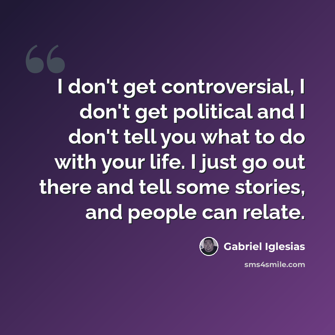 “I don't get controversial, I don't get political and I don't tell you what to do with your life. I just go out there and tell some stories, and people can relate.” quote by Gabriel Iglesias