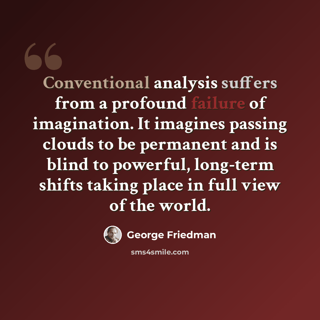 “Conventional analysis suffers from a profound failure of imagination. It imagines passing clouds to be permanent and is blind to powerful, long-term shifts taking place in full view of the world.” quote by George Friedman