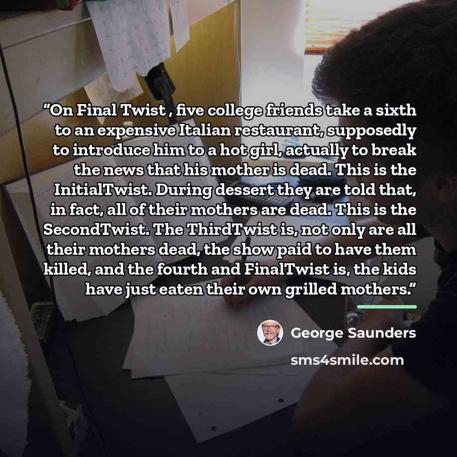 “On Final Twist , five college friends take a sixth to an expensive Italian restaurant, supposedly to introduce him to a hot girl, actually to break the news that his mother is dead. This is the InitialTwist. During dessert they are told that, in fact, all of their mothers are dead. This is the…” quote by George Saunders