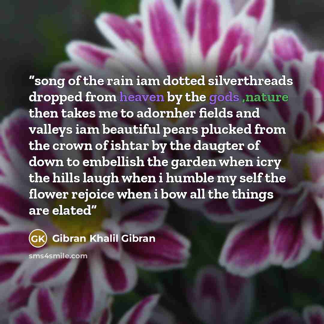 “song of the rain iam dotted silverthreads dropped from heaven by the gods ,nature then takes me to adornher fields and valleys iam beautiful pears plucked from the crown of ishtar by the daugter of down to embellish the garden when icry the hills laugh when i humble my self the flower rejoice when…” quote by Gibran khalil Gibran