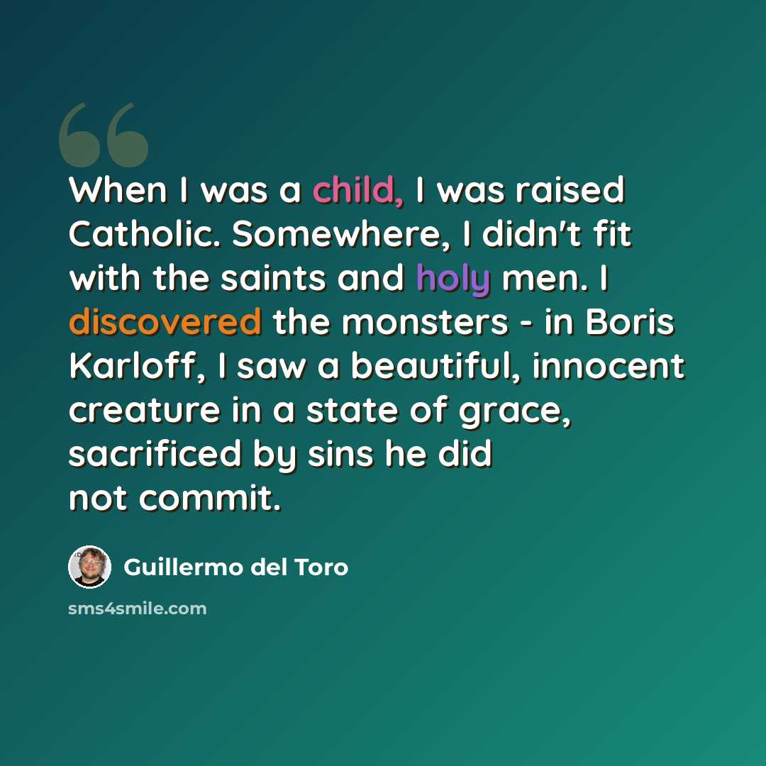 “When I was a child, I was raised Catholic. Somewhere, I didn't fit with the saints and holy men. I discovered the monsters - in Boris Karloff, I saw a beautiful, innocent creature in a state of grace, sacrificed by sins he did not commit.” quote by Guillermo del Toro