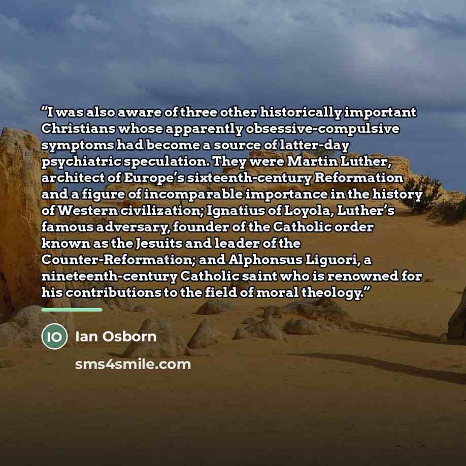 “I was also aware of three other historically important Christians whose apparently obsessive-compulsive symptoms had become a source of latter-day psychiatric speculation. They were Martin Luther, architect of Europe’s sixteenth-century Reformation and a figure of incomparable importance in the…” quote by Ian Osborn