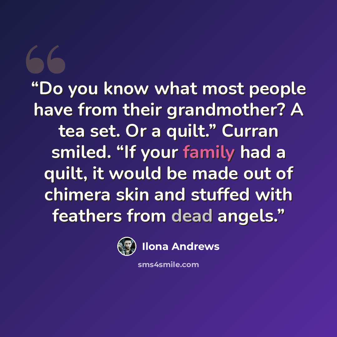 “Do you know what most people have from their grandmother? A tea set. Or a quilt.” Curran smiled. “If your family had a quilt, it would be made out of chimera skin and stuffed with feathers from dead angels.” quote by Ilona Andrews