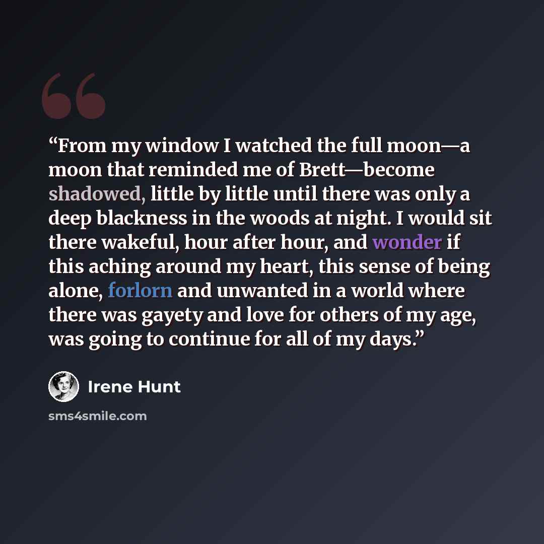 “From my window I watched the full moon—a moon that reminded me of Brett—become shadowed, little by little until there was only a deep blackness in the woods at night. I would sit there wakeful, hour after hour, and wonder if this aching around my heart, this sense of being alone, forlorn and…” quote by Irene Hunt