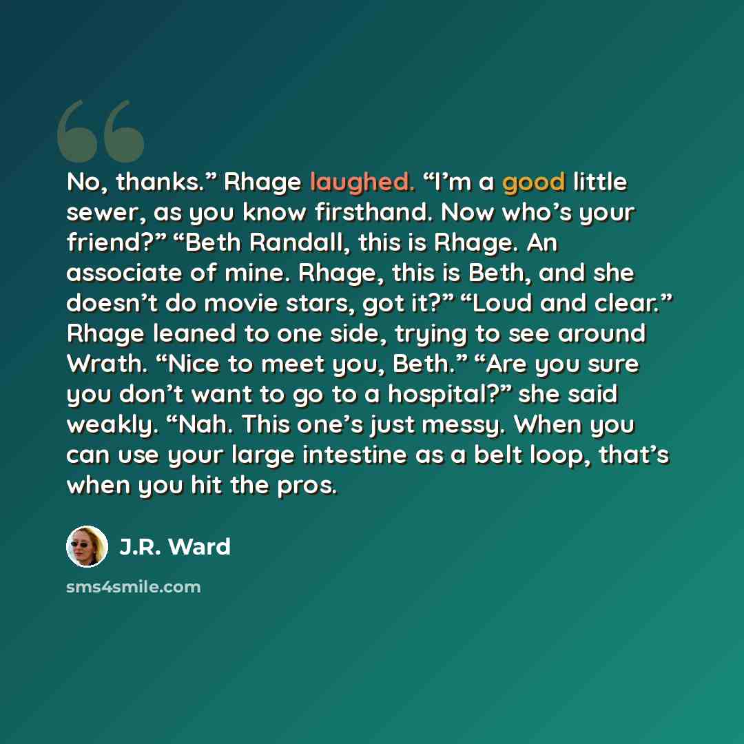 “No, thanks.” Rhage laughed. “I’m a good little sewer, as you know firsthand. Now who’s your friend?” “Beth Randall, this is Rhage. An associate of mine. Rhage, this is Beth, and she doesn’t do movie stars, got it?” “Loud and clear.” Rhage leaned to one side, trying to see around Wrath. “Nice to…” quote by J.R. Ward