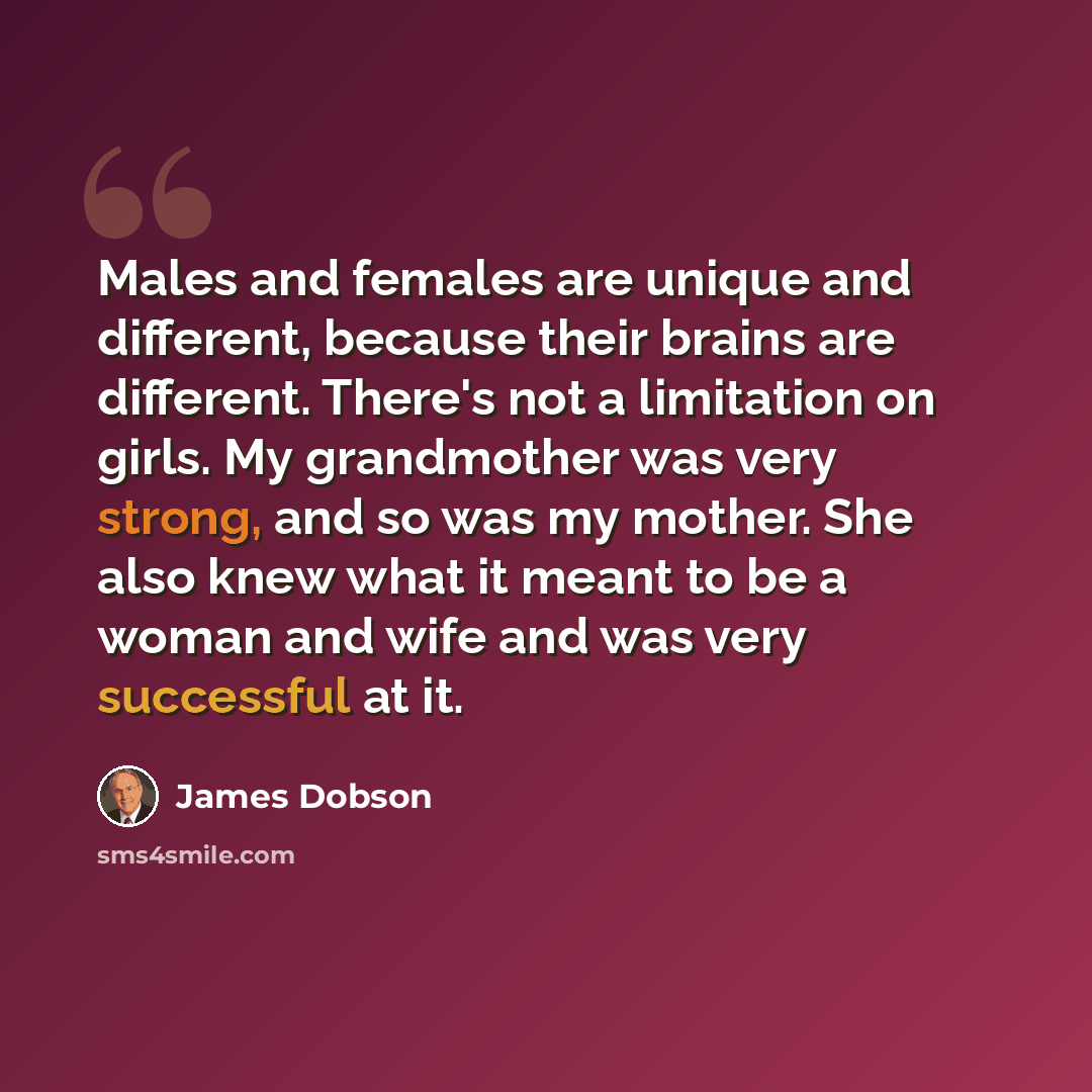 “Males and females are unique and different, because their brains are different. There's not a limitation on girls. My grandmother was very strong, and so was my mother. She also knew what it meant to be a woman and wife and was very successful at it.” quote by James Dobson