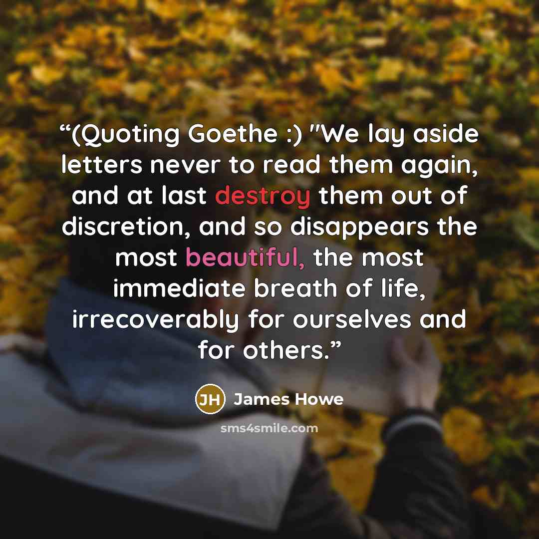 “(Quoting Goethe :) "We lay aside letters never to read them again, and at last destroy them out of discretion, and so disappears the most beautiful, the most immediate breath of life, irrecoverably for ourselves and for others.” quote by James Howe
