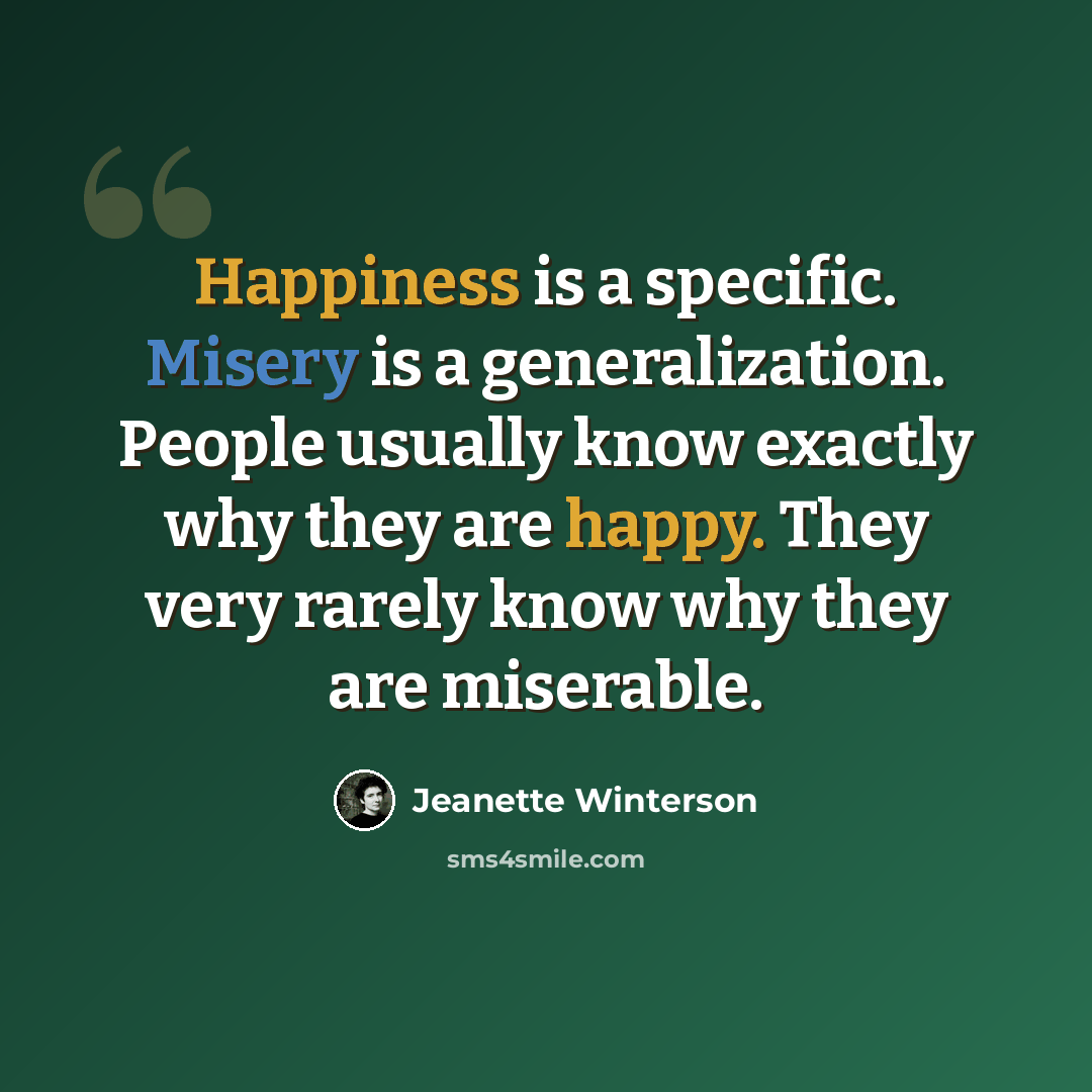 “Happiness is a specific. Misery is a generalization. People usually know exactly why they are happy. They very rarely know why they are miserable.” quote by Jeanette Winterson