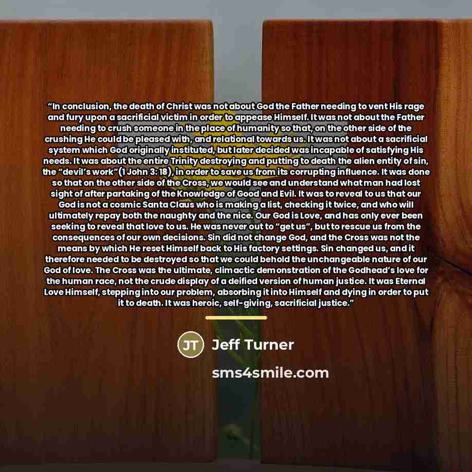 “In conclusion, the death of Christ was not about God the Father needing to vent His rage and fury upon a sacrificial victim in order to appease Himself. It was not about the Father needing to crush someone in the place of humanity so that, on the other side of the crushing He could be pleased…” quote by Jeff Turner