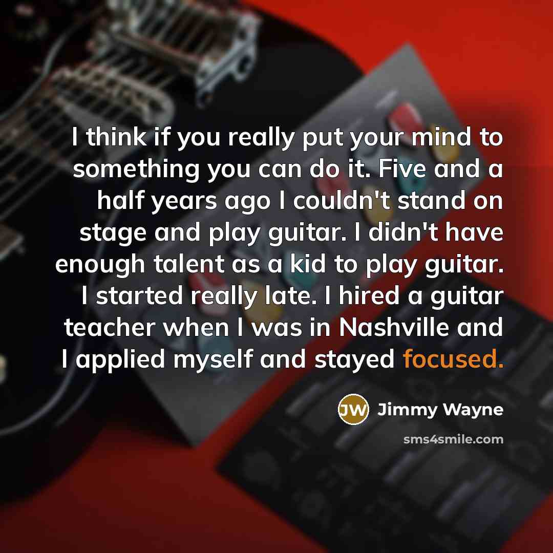 “I think if you really put your mind to something you can do it. Five and a half years ago I couldn't stand on stage and play guitar. I didn't have enough talent as a kid to play guitar. I started really late. I hired a guitar teacher when I was in Nashville and I applied myself and stayed focused.” quote by Jimmy Wayne