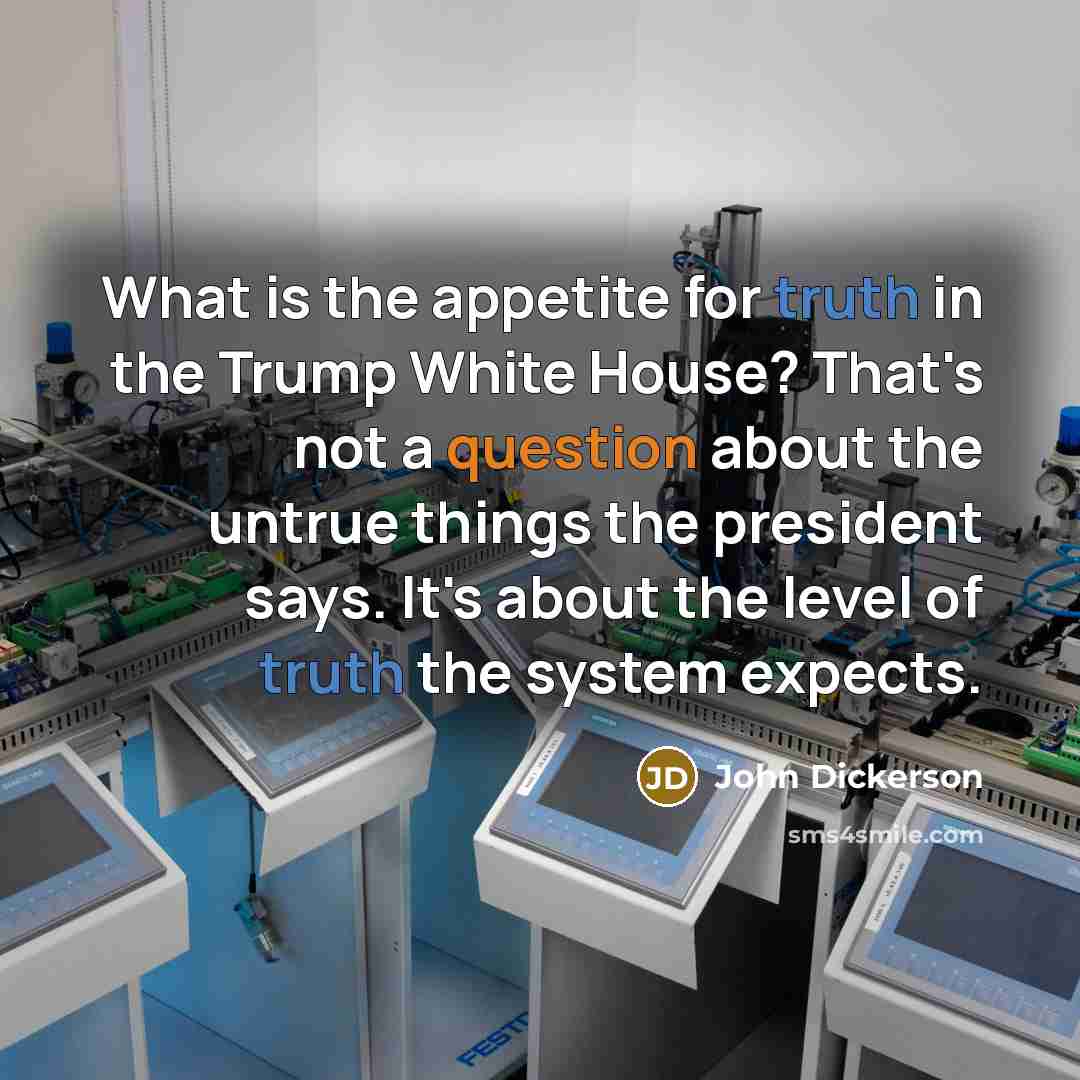“What is the appetite for truth in the Trump White House? That's not a question about the untrue things the president says. It's about the level of truth the system expects.” quote by John Dickerson