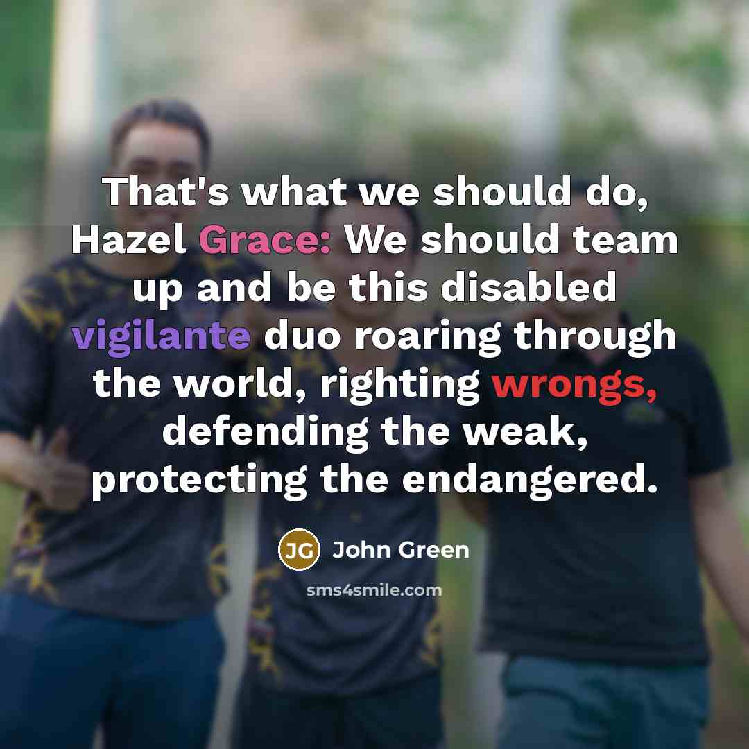“That's what we should do, Hazel Grace: We should team up and be this disabled vigilante duo roaring through the world, righting wrongs, defending the weak, protecting the endangered.” quote by John Green