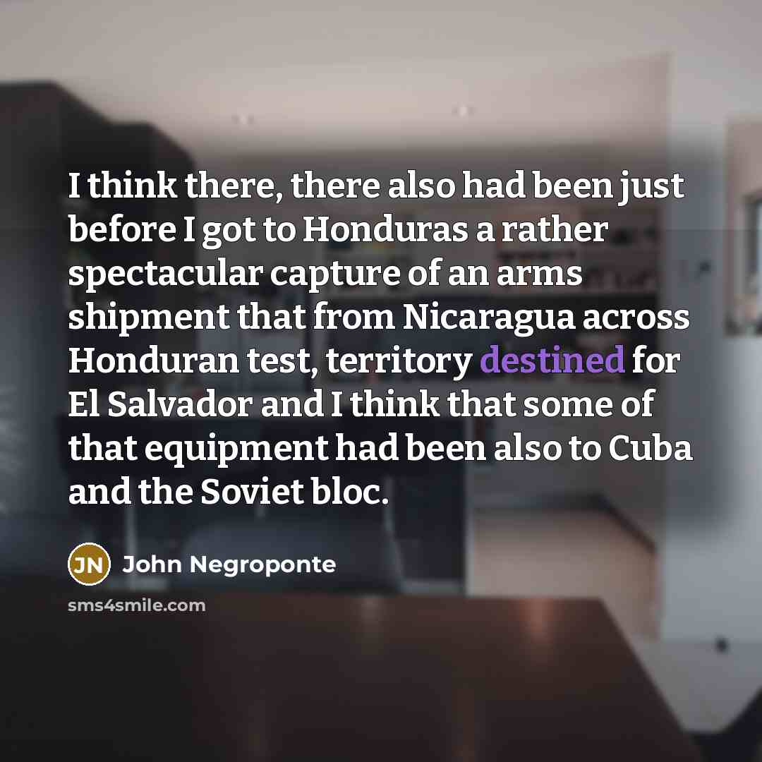 “I think there, there also had been just before I got to Honduras a rather spectacular capture of an arms shipment that from Nicaragua across Honduran test, territory destined for El Salvador and I think that some of that equipment had been also to Cuba and the Soviet bloc.” quote by John Negroponte