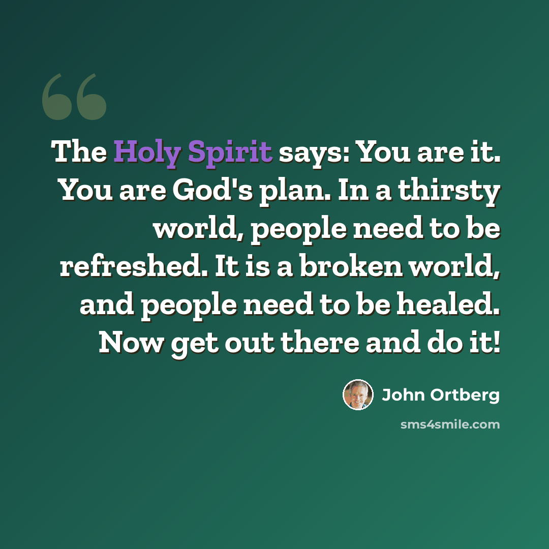 “The Holy Spirit says: You are it. You are God's plan. In a thirsty world, people need to be refreshed. It is a broken world, and people need to be healed. Now get out there and do it!” quote by John Ortberg