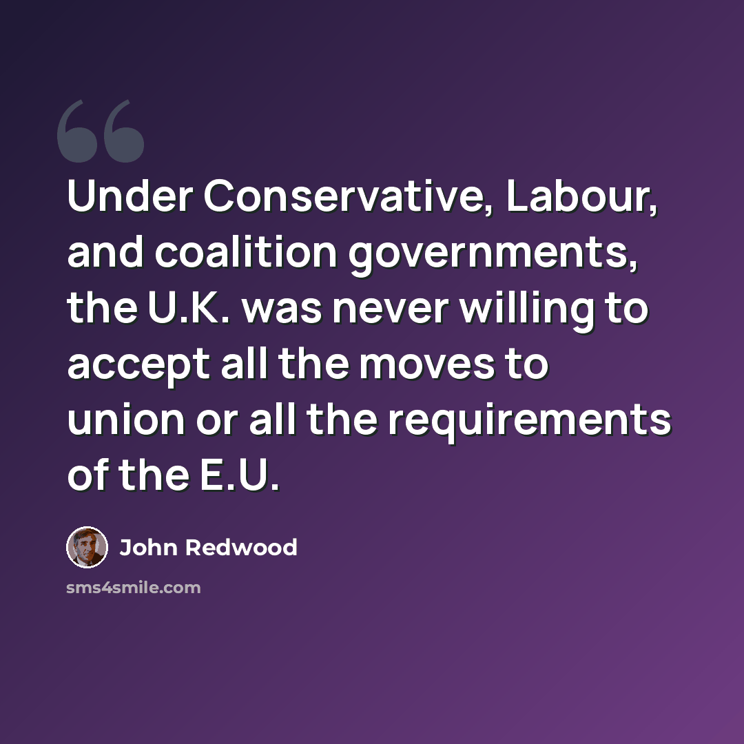 “Under Conservative, Labour, and coalition governments, the U.K. was never willing to accept all the moves to union or all the requirements of the E.U.” quote by John Redwood