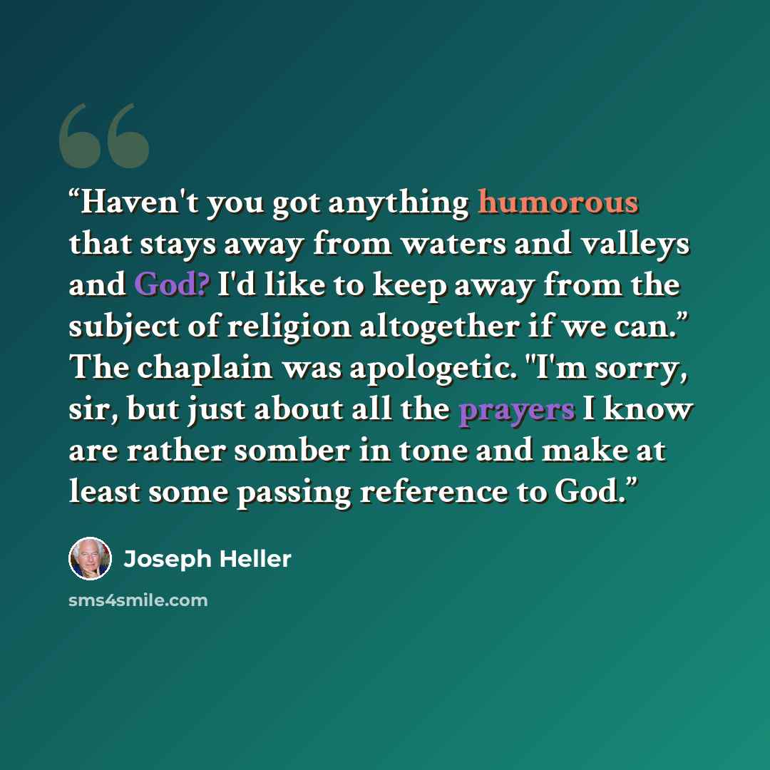 “Haven't you got anything humorous that stays away from waters and valleys and God? I'd like to keep away from the subject of religion altogether if we can.” The chaplain was apologetic. "I'm sorry, sir, but just about all the prayers I know are rather somber in tone and make at least some passing…” quote by Joseph Heller