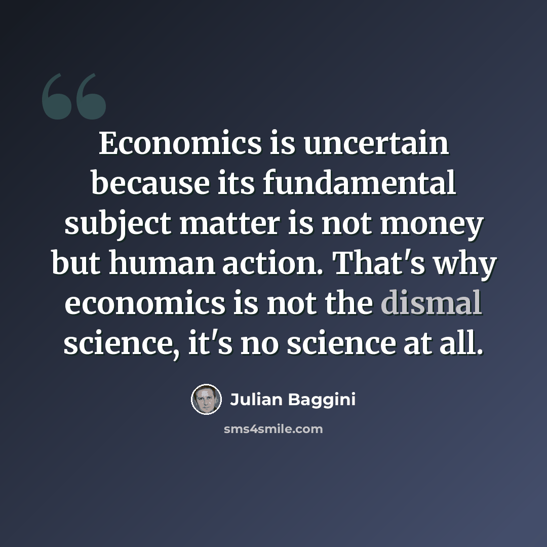 “Economics is uncertain because its fundamental subject matter is not money but human action. That's why economics is not the dismal science, it's no science at all.” quote by Julian Baggini