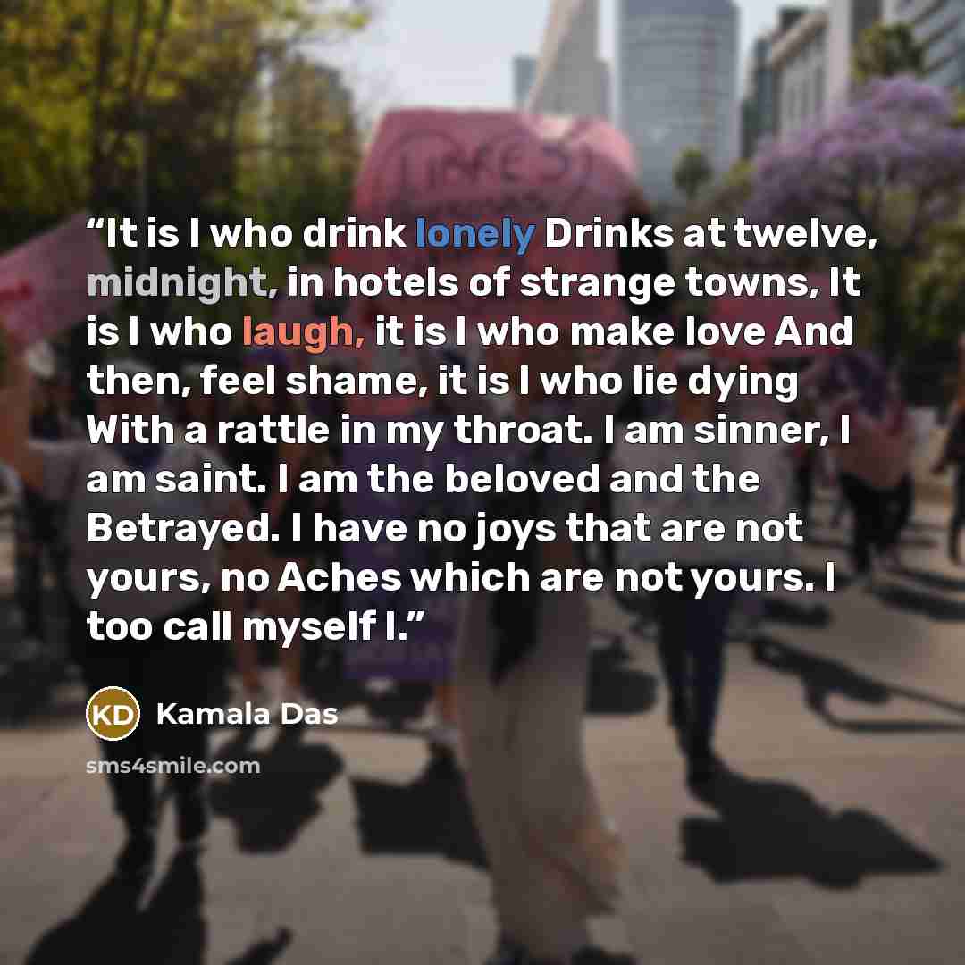 “It is I who drink lonely Drinks at twelve, midnight, in hotels of strange towns, It is I who laugh, it is I who make love And then, feel shame, it is I who lie dying With a rattle in my throat. I am sinner, I am saint. I am the beloved and the Betrayed. I have no joys that are not yours, no Aches…” quote by Kamala Das