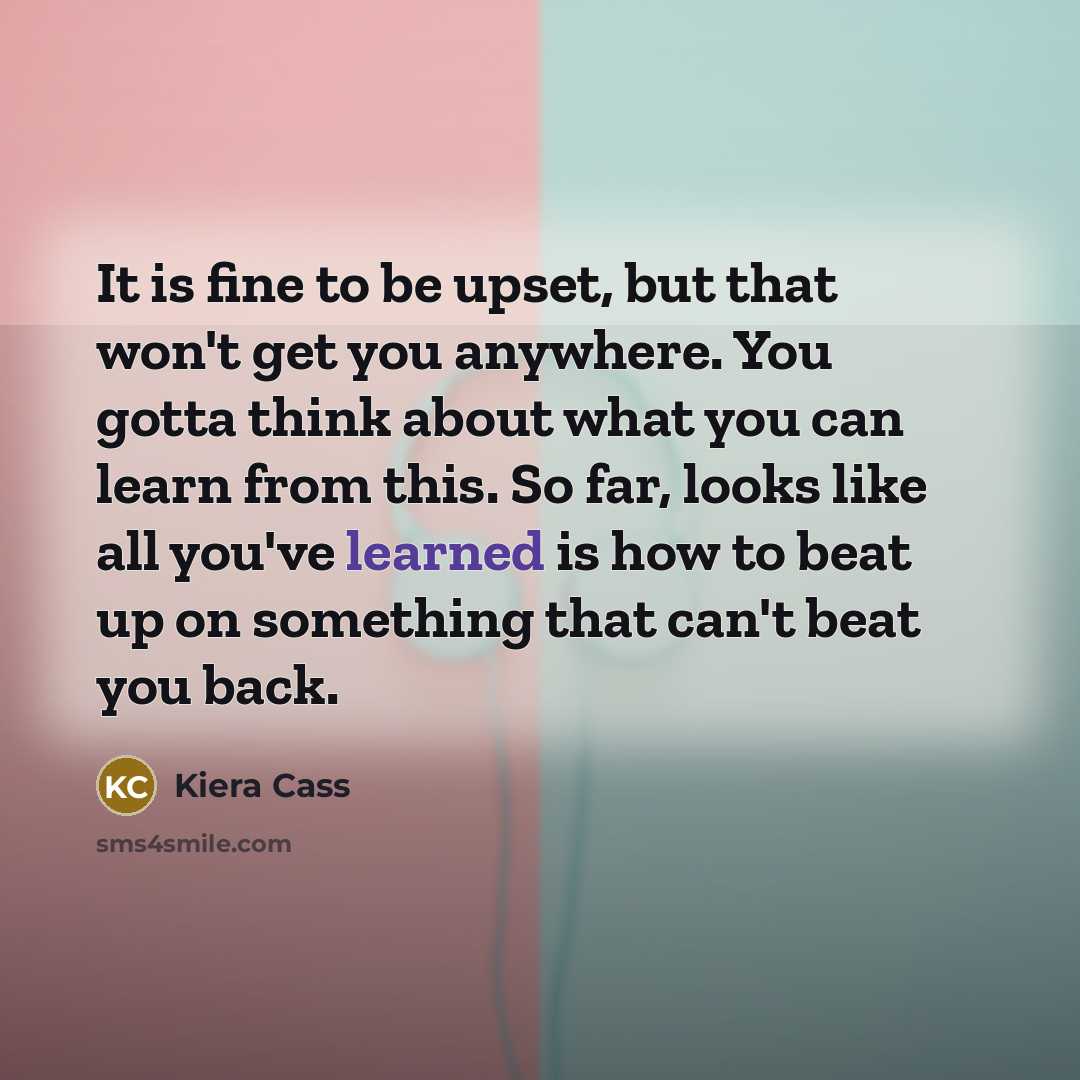“It is fine to be upset, but that won't get you anywhere. You gotta think about what you can learn from this. So far, looks like all you've learned is how to beat up on something that can't beat you back.” quote by Kiera Cass