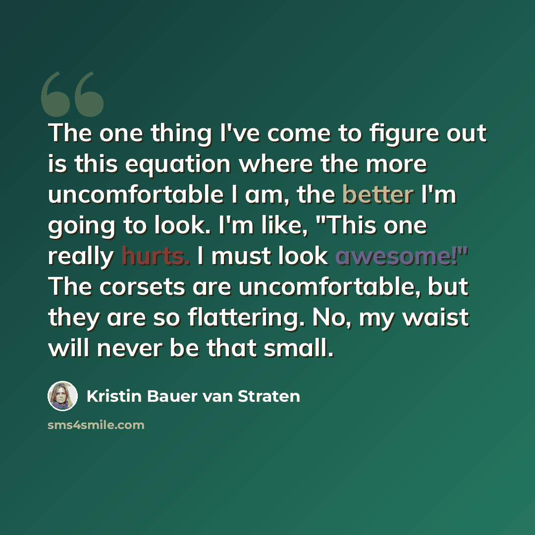 “The one thing I've come to figure out is this equation where the more uncomfortable I am, the better I'm going to look. I'm like, "This one really hurts. I must look awesome!" The corsets are uncomfortable, but they are so flattering. No, my waist will never be that small.” quote by Kristin Bauer van Straten