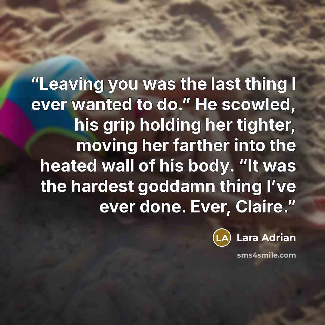 “Leaving you was the last thing I ever wanted to do.” He scowled, his grip holding her tighter, moving her farther into the heated wall of his body. “It was the hardest goddamn thing I’ve ever done. Ever, Claire.” quote by Lara Adrian