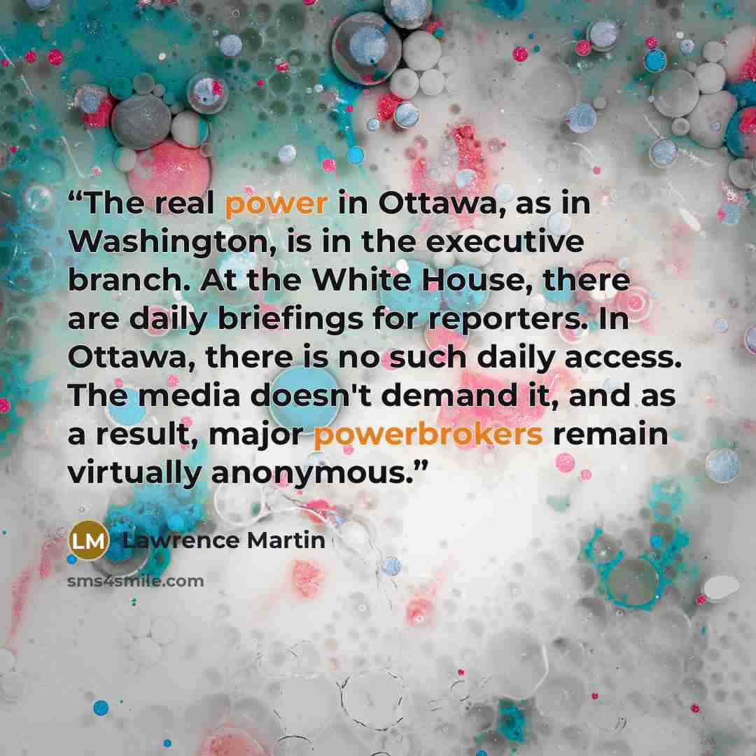 “The real power in Ottawa, as in Washington, is in the executive branch. At the White House, there are daily briefings for reporters. In Ottawa, there is no such daily access. The media doesn't demand it, and as a result, major powerbrokers remain virtually anonymous.” quote by Lawrence Martin