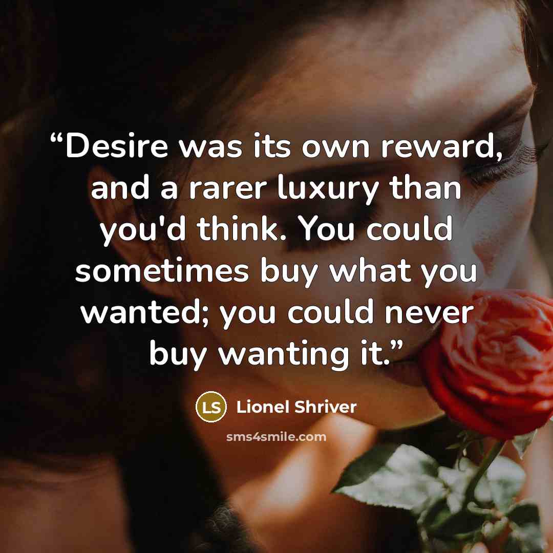 “Desire was its own reward, and a rarer luxury than you'd think. You could sometimes buy what you wanted; you could never buy wanting it.” quote by Lionel Shriver