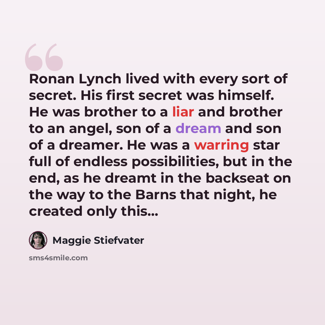 “Ronan Lynch lived with every sort of secret. His first secret was himself. He was brother to a liar and brother to an angel, son of a dream and son of a dreamer. He was a warring star full of endless possibilities, but in the end, as he dreamt in the backseat on the way to the Barns that night, he…” quote by Maggie Stiefvater