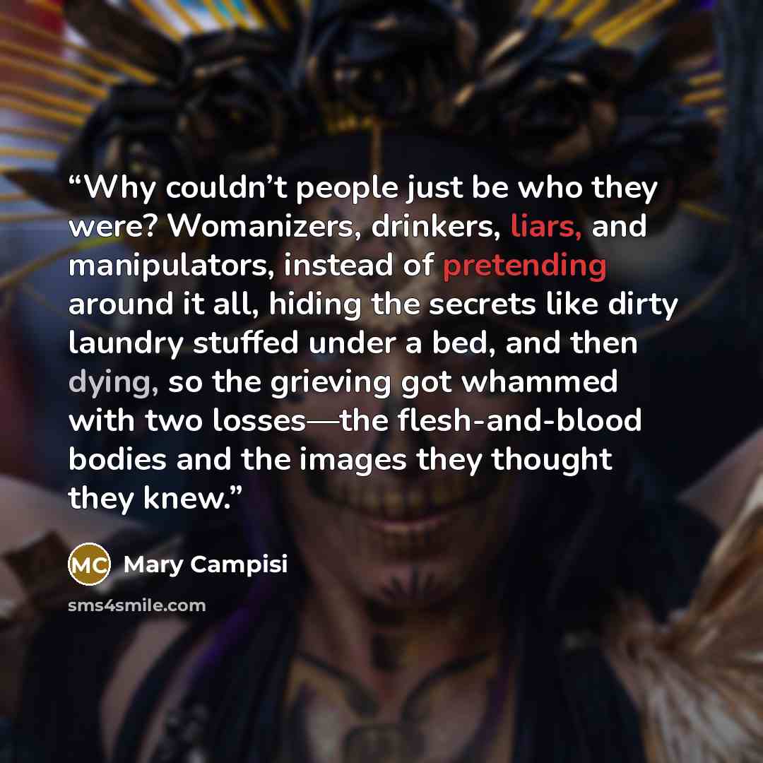 “Why couldn’t people just be who they were? Womanizers, drinkers, liars, and manipulators, instead of pretending around it all, hiding the secrets like dirty laundry stuffed under a bed, and then dying, so the grieving got whammed with two losses—the flesh-and-blood bodies and the images they…” quote by Mary Campisi