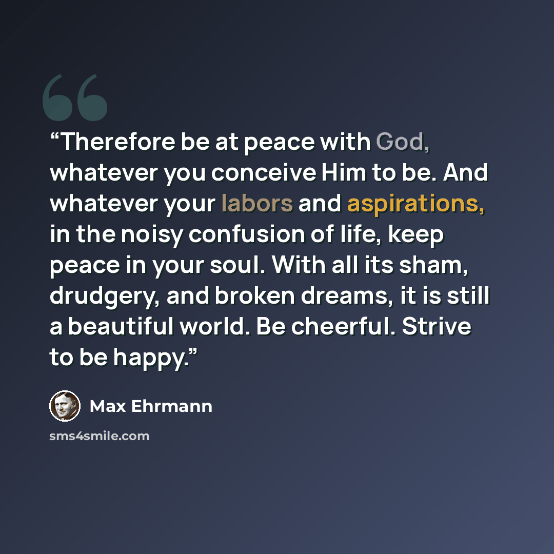 “Therefore be at peace with God, whatever you conceive Him to be. And whatever your labors and aspirations, in the noisy confusion of life, keep peace in your soul. With all its sham, drudgery, and broken dreams, it is still a beautiful world. Be cheerful. Strive to be happy.” quote by Max Ehrmann
