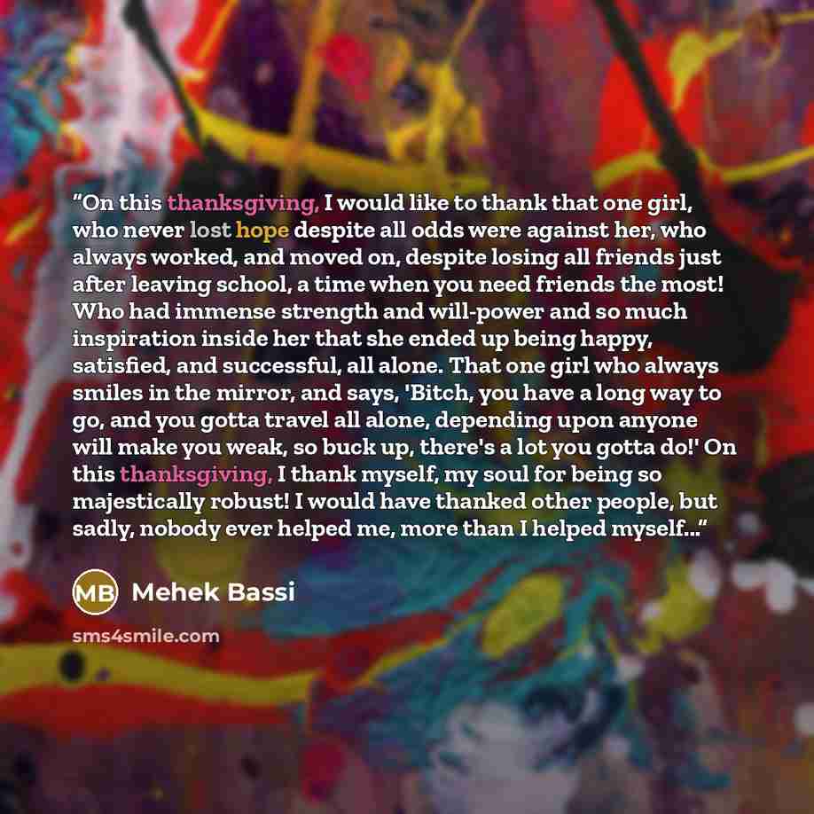 “On this thanksgiving, I would like to thank that one girl, who never lost hope despite all odds were against her, who always worked, and moved on, despite losing all friends just after leaving school, a time when you need friends the most! Who had immense strength and will-power and so much…” quote by Mehek Bassi