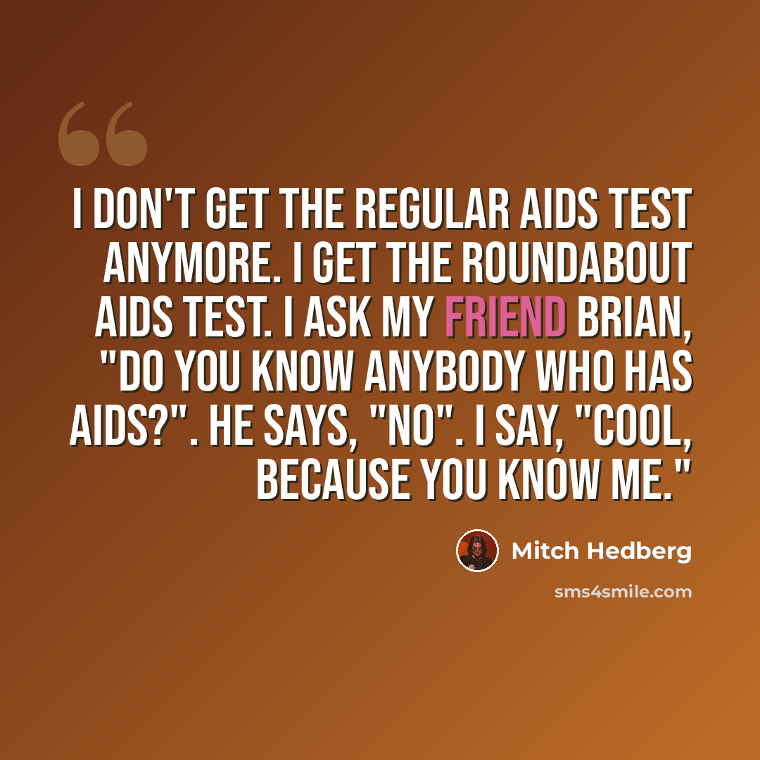 “I don't get the regular AIDS test anymore. I get the roundabout AIDS test. I ask my friend Brian, "Do you know anybody who has AIDS?". He says, "No". I say, "Cool, because you know me."” quote by Mitch Hedberg