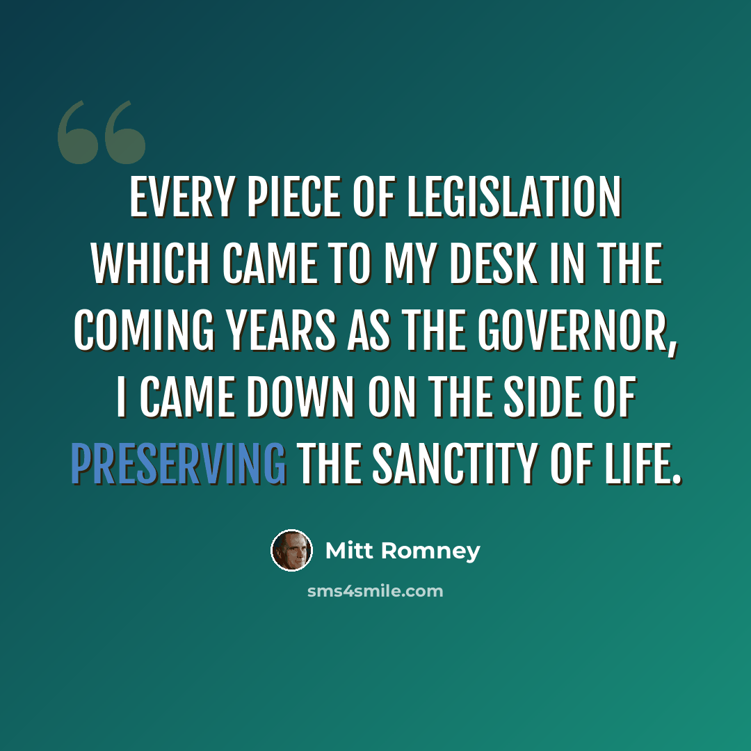“Every piece of legislation which came to my desk in the coming years as the governor, I came down on the side of preserving the sanctity of life.” quote by Mitt Romney