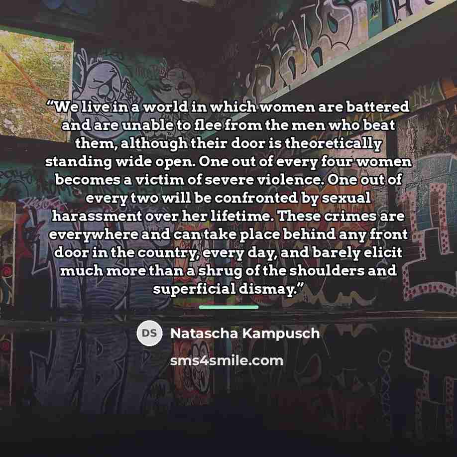“We live in a world in which women are battered and are unable to flee from the men who beat them, although their door is theoretically standing wide open. One out of every four women becomes a victim of severe violence. One out of every two will be confronted by sexual harassment over her…” quote by Natascha Kampusch