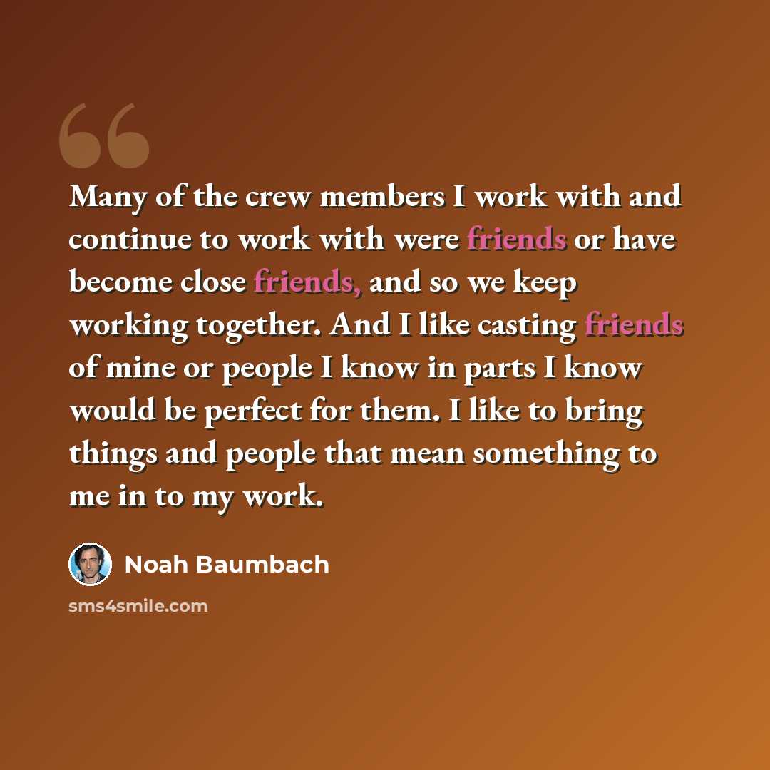 “Many of the crew members I work with and continue to work with were friends or have become close friends, and so we keep working together. And I like casting friends of mine or people I know in parts I know would be perfect for them. I like to bring things and people that mean something to me in…” quote by Noah Baumbach