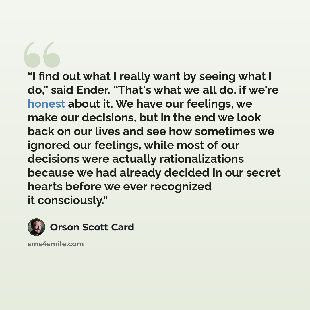 “I find out what I really want by seeing what I do,” said Ender. “That's what we all do, if we're honest about it. We have our feelings, we make our decisions, but in the end we look back on our lives and see how sometimes we ignored our feelings, while most of our decisions were actually…” quote by Orson Scott Card