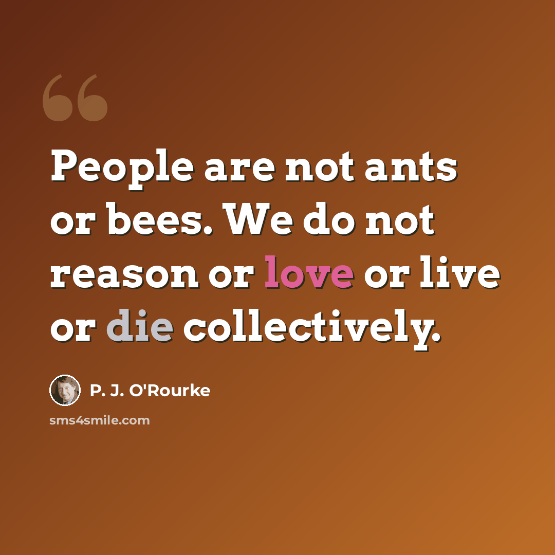 “People are not ants or bees. We do not reason or love or live or die collectively.” quote by P. J. O'Rourke