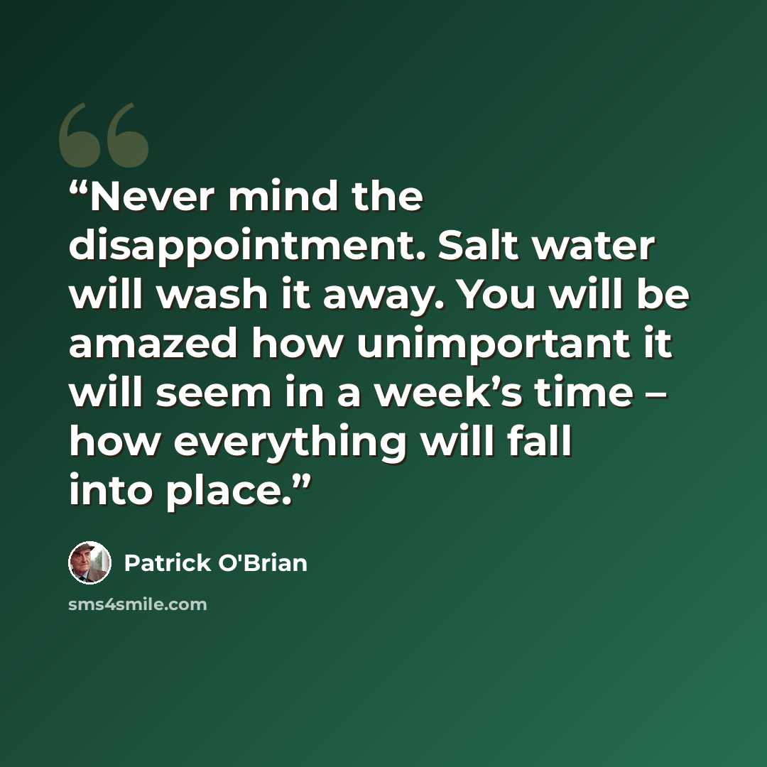 “Never mind the disappointment. Salt water will wash it away. You will be amazed how unimportant it will seem in a week’s time – how everything will fall into place.” quote by Patrick O'Brian