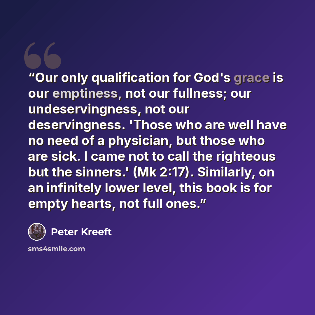 “Our only qualification for God's grace is our emptiness, not our fullness; our undeservingness, not our deservingness. 'Those who are well have no need of a physician, but those who are sick. I came not to call the righteous but the sinners.' (Mk 2:17). Similarly, on an infinitely lower level…” quote by Peter Kreeft