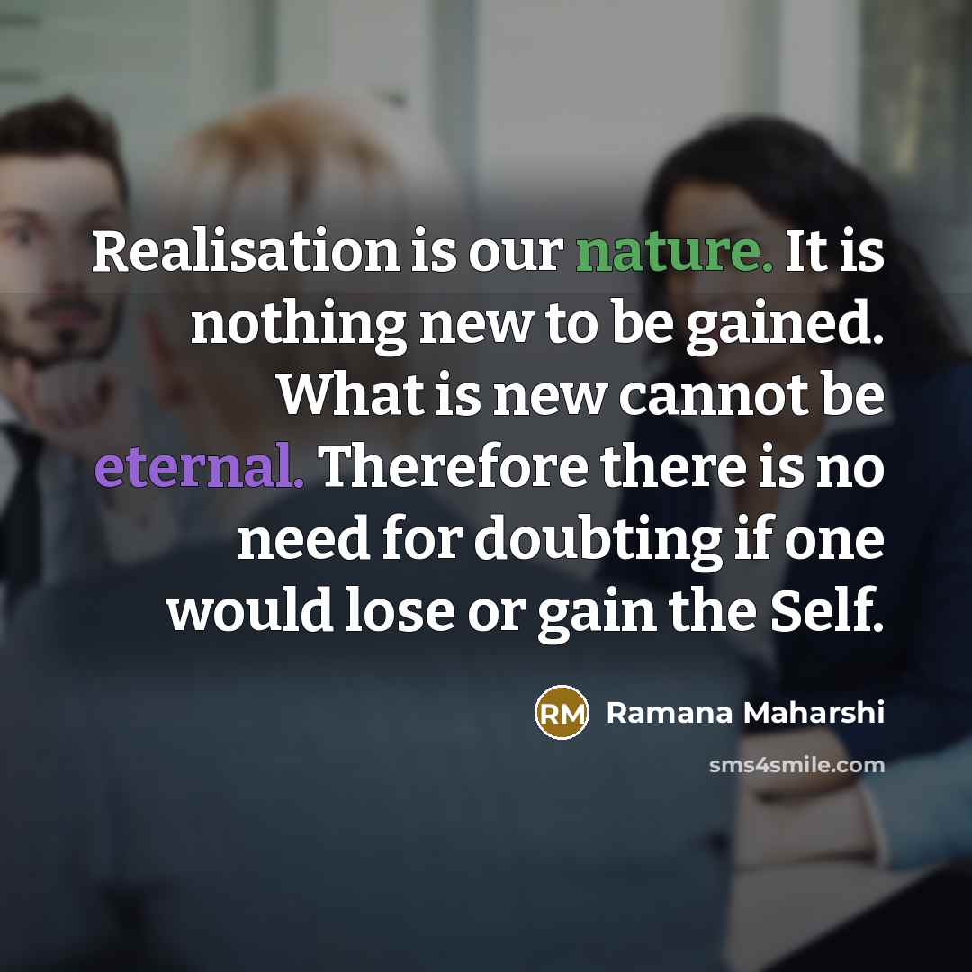 “Realisation is our nature. It is nothing new to be gained. What is new cannot be eternal. Therefore there is no need for doubting if one would lose or gain the Self.” quote by Ramana Maharshi