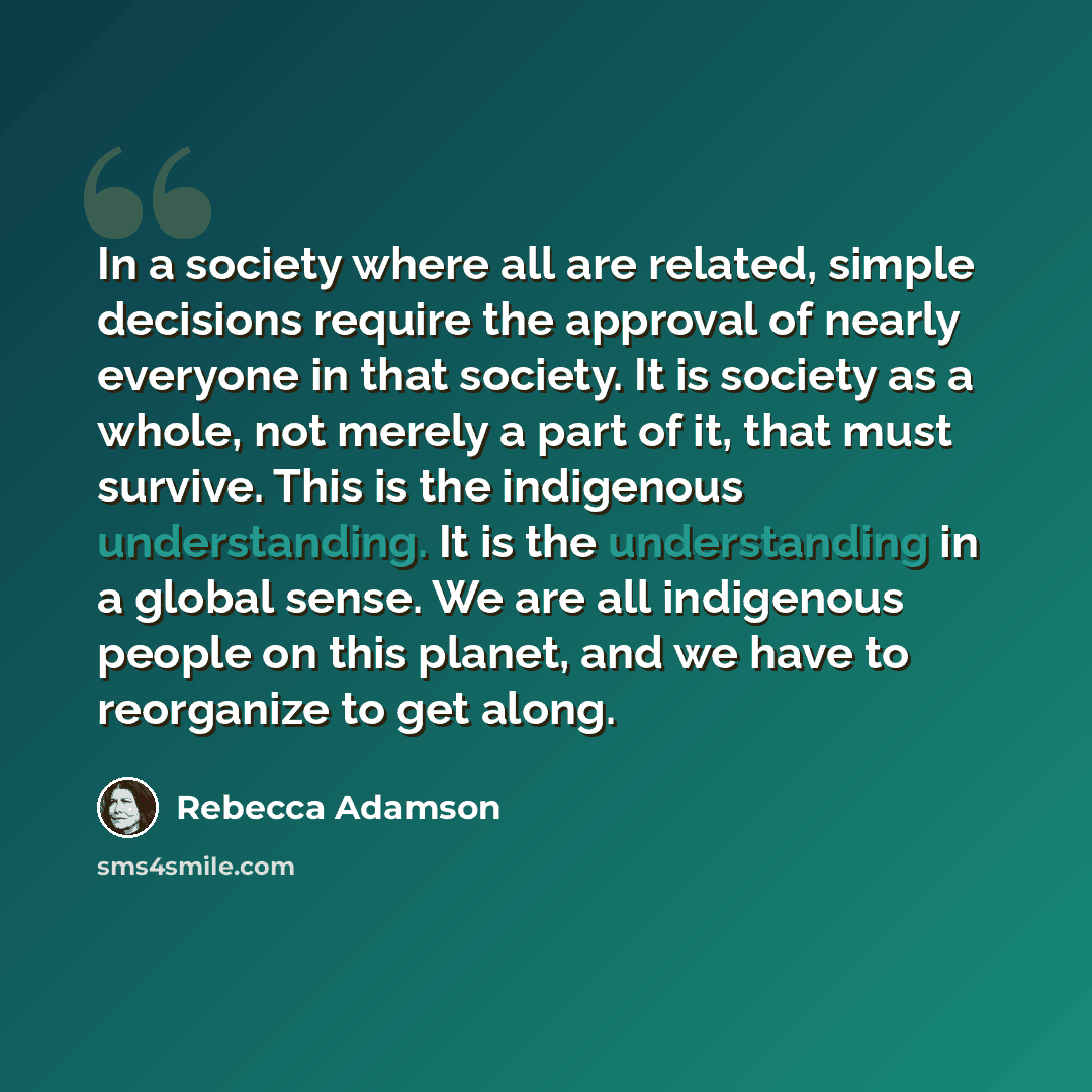 “In a society where all are related, simple decisions require the approval of nearly everyone in that society. It is society as a whole, not merely a part of it, that must survive. This is the indigenous understanding. It is the understanding in a global sense. We are all indigenous people on this…” quote by Rebecca Adamson