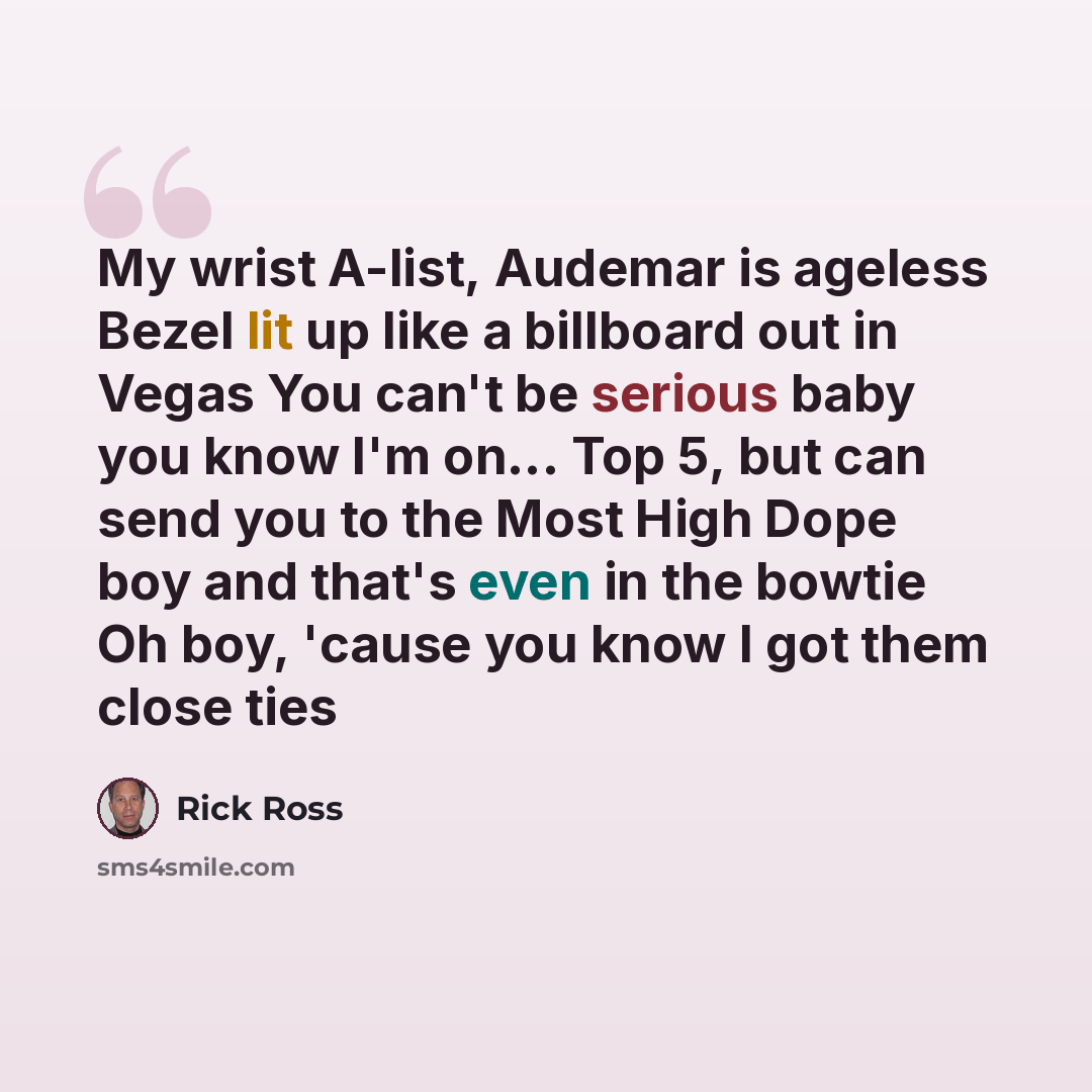 “My wrist A-list, Audemar is ageless Bezel lit up like a billboard out in Vegas You can't be serious baby you know I'm on... Top 5, but can send you to the Most High Dope boy and that's even in the bowtie Oh boy, 'cause you know I got them close ties” quote by Rick Ross