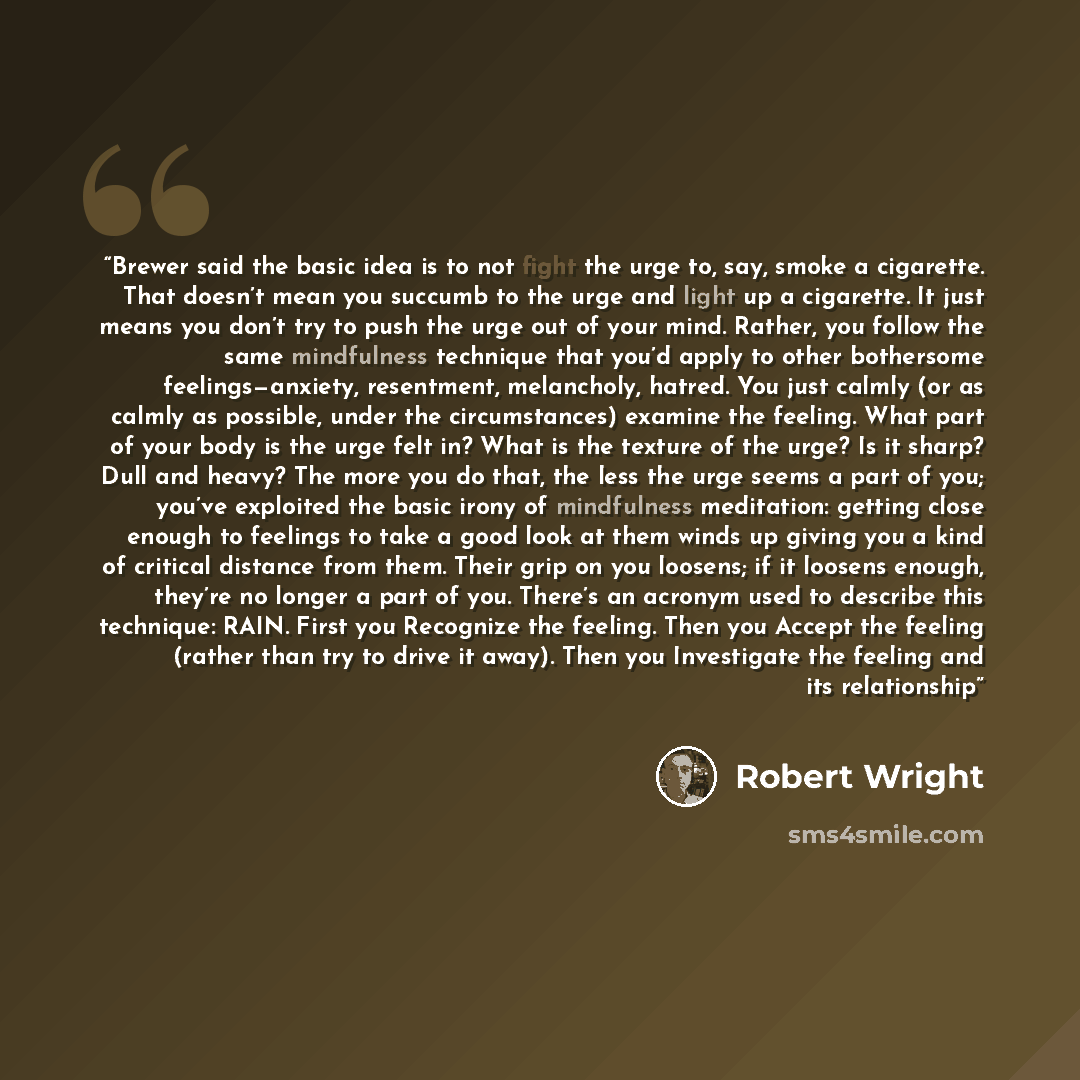 “Brewer said the basic idea is to not fight the urge to, say, smoke a cigarette. That doesn’t mean you succumb to the urge and light up a cigarette. It just means you don’t try to push the urge out of your mind. Rather, you follow the same mindfulness technique that you’d apply to other bothersome…” quote by Robert Wright