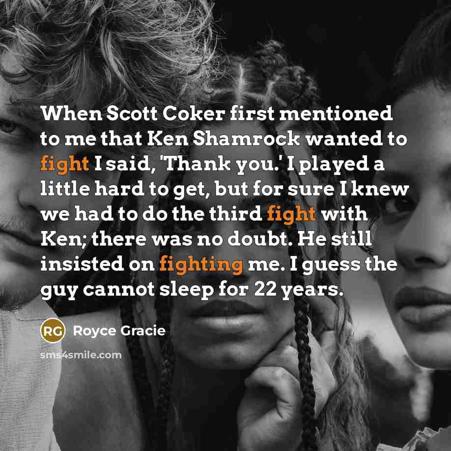“When Scott Coker first mentioned to me that Ken Shamrock wanted to fight I said, 'Thank you.' I played a little hard to get, but for sure I knew we had to do the third fight with Ken; there was no doubt. He still insisted on fighting me. I guess the guy cannot sleep for 22 years.” quote by Royce Gracie