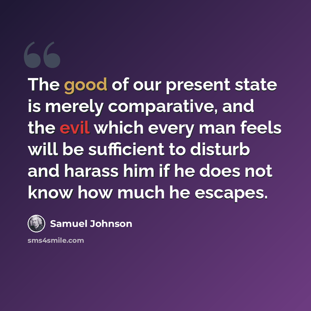 “The good of our present state is merely comparative, and the evil which every man feels will be sufficient to disturb and harass him if he does not know how much he escapes.” quote by Samuel Johnson