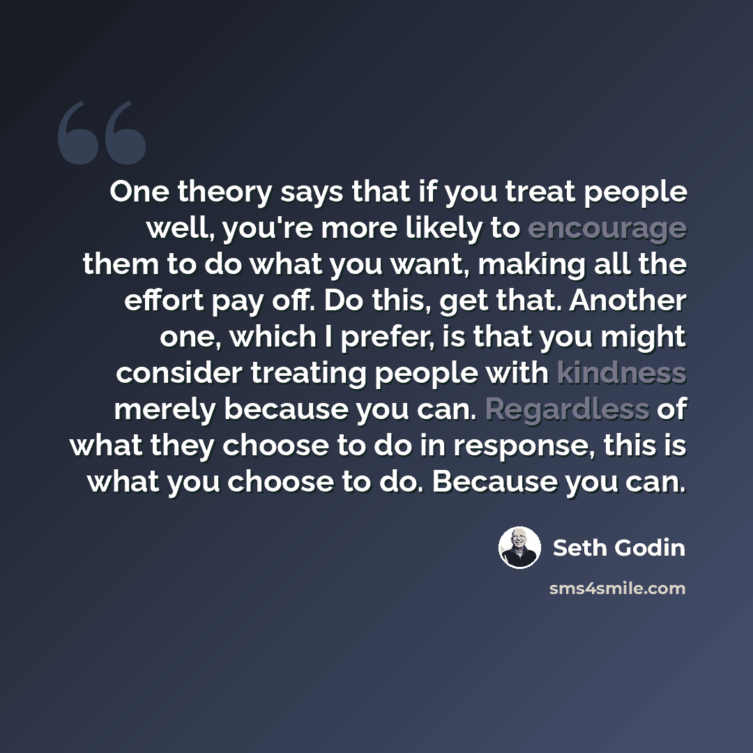 “One theory says that if you treat people well, you're more likely to encourage them to do what you want, making all the effort pay off. Do this, get that. Another one, which I prefer, is that you might consider treating people with kindness merely because you can. Regardless of what they choose to…” quote by Seth Godin